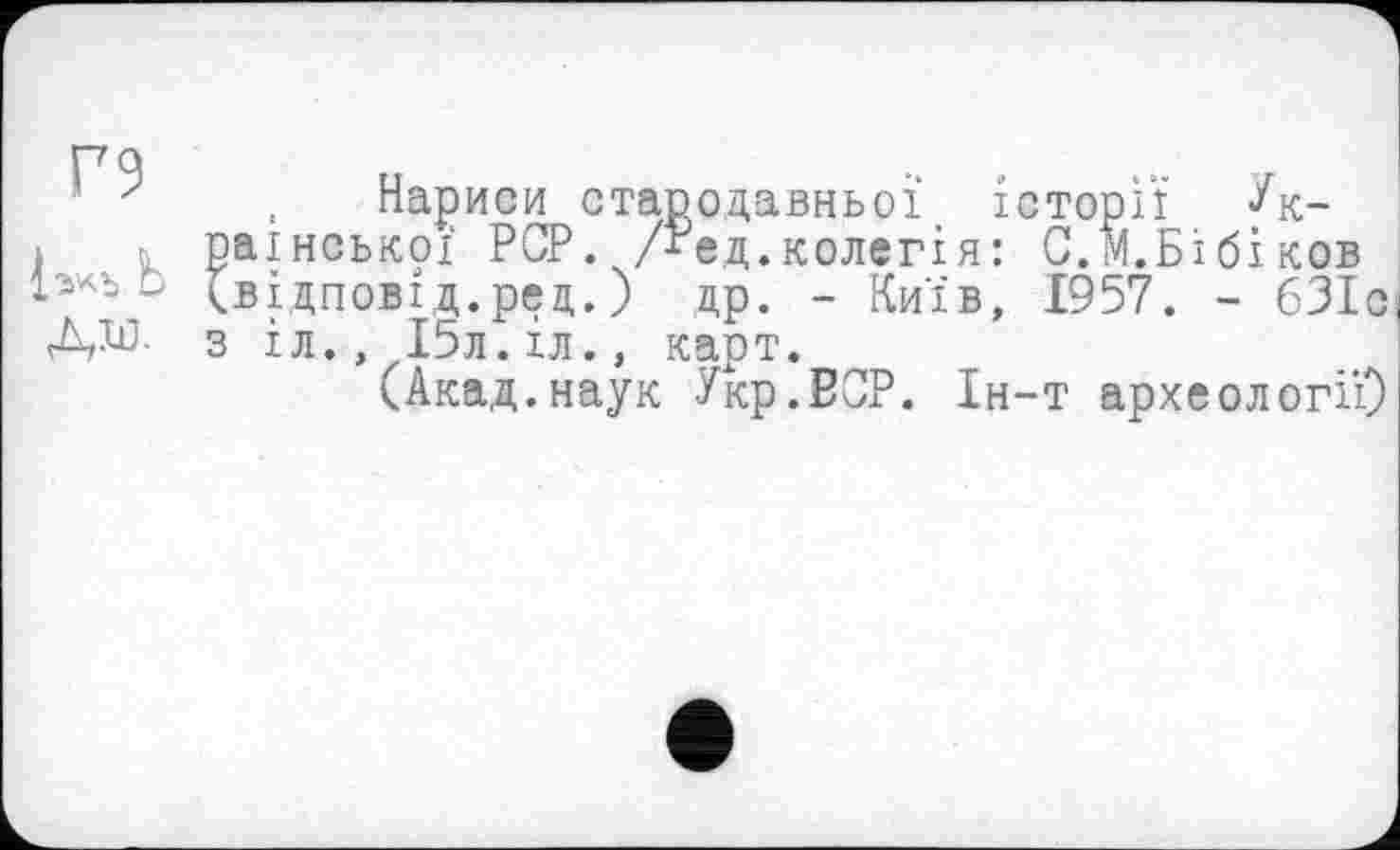 ﻿Г9
Ь дм.
Нариси стародавньої історії Української PCP. Дед.колегія: С.м.Бібіков (відповід.рец.) др. - Київ, 1957. - 631с з іл., І5л.іл., карт.
(Акад.наук Укр.ВСР. Ін-т археології)